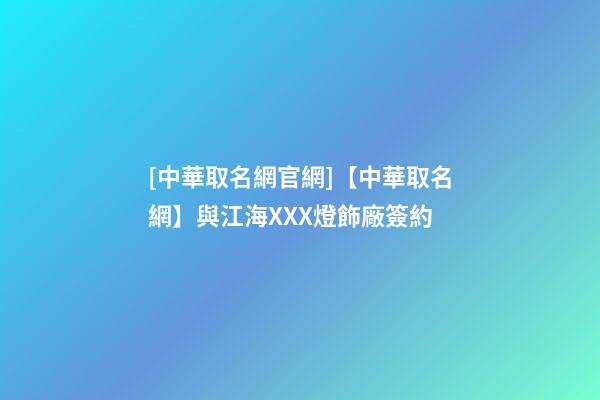 [中華取名網官網]【中華取名網】與江海XXX燈飾廠簽約-第1張-公司起名-玄機派
